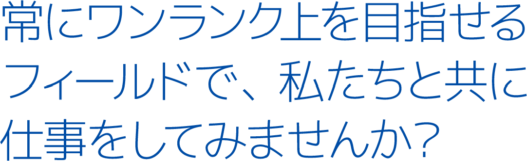 常にワンランク上を目指せるフィールドで、私たちと共に仕事をしてみませんか？